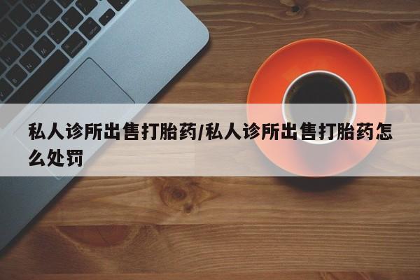正品堕胎药咨询购买私人诊所出售打胎药/私人诊所出售打胎药怎么处罚