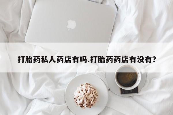 正品堕胎药咨询购买打胎药私人药店有吗.打胎药药店有没有？