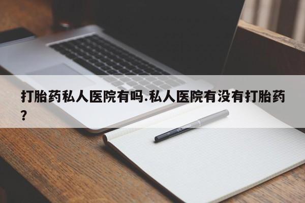正品堕胎药咨询购买打胎药私人医院有吗.私人医院有没有打胎药？