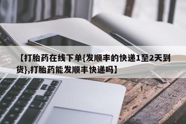 正品堕胎药咨询购买【打胎药在线下单{发顺丰的快递1至2天到货},打胎药能发顺丰快递吗】