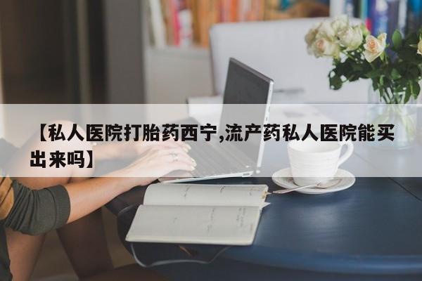 正品堕胎药咨询购买【私人医院打胎药西宁,流产药私人医院能买出来吗】