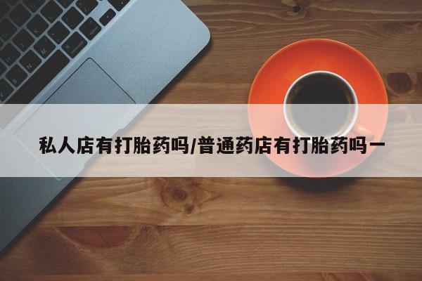 正品堕胎药咨询购买私人店有打胎药吗/普通药店有打胎药吗一