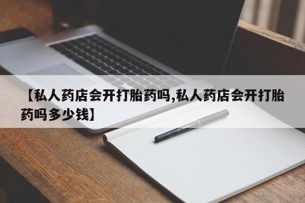 正品堕胎药咨询购买【私人药店会开打胎药吗,私人药店会开打胎药吗多少钱】