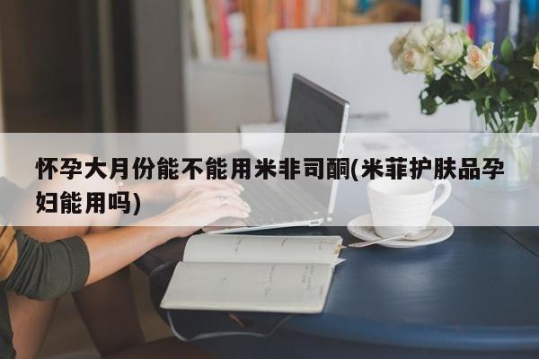 正品堕胎药咨询购买怀孕大月份能不能用米非司酮(米菲护肤品孕妇能用吗)