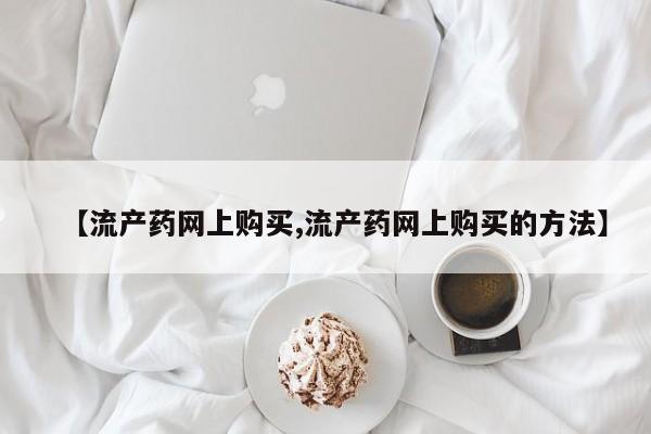 正品堕胎药咨询购买【流产药网上购买,流产药网上购买的方法】