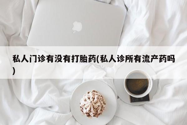 正品堕胎药咨询购买私人门诊有没有打胎药(私人诊所有流产药吗)