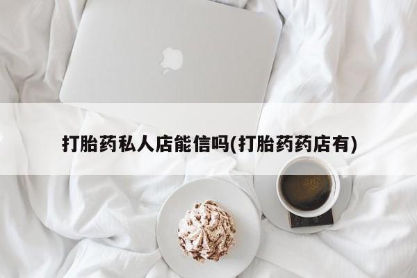 正品堕胎药咨询购买打胎药私人店能信吗(打胎药药店有)