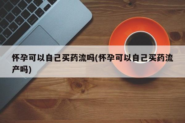 正品堕胎药咨询购买怀孕可以自己买药流吗(怀孕可以自己买药流产吗)