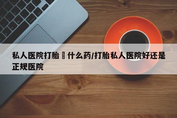 正品堕胎药咨询购买私人医院打胎給什么药/打胎私人医院好还是正规医院
