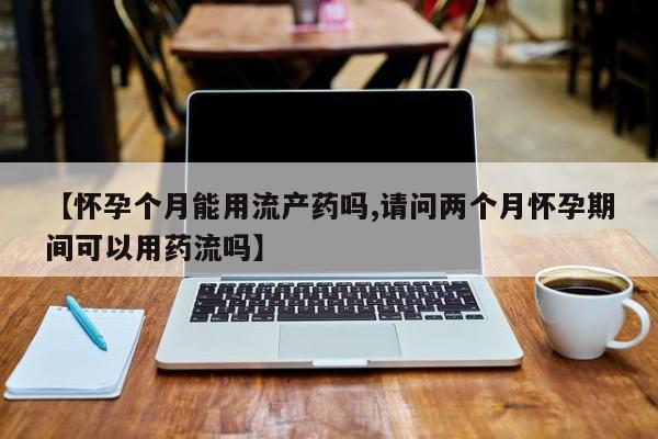 正品堕胎药咨询购买【怀孕个月能用流产药吗,请问两个月怀孕期间可以用药流吗】